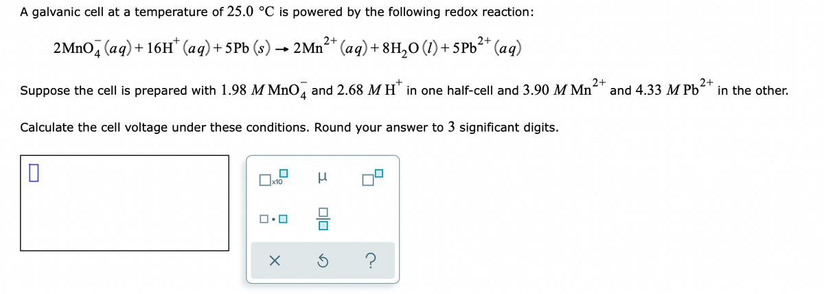 A galvanic cell at a temperature of 25.0 °C is powered by the following redox reaction:
2+
2+
2MNO, (aq) + 16H* (aq)+5Pb (s)
→ 2Mn²* (aq)+ 8H,0 (1) + 5PB²* (aq)
Suppose the cell is prepared with 1.98 M MnO, and 2.68 M H' in one half-cell and 3.90 M Mn
2+
and 4.33 M Pb
2+
in the other.
4
Calculate the cell voltage under these conditions. Round your answer to 3 significant digits.
x10
