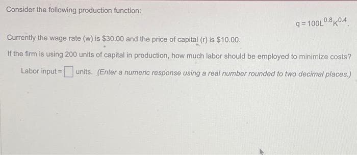 Consider the following production function:
q=100L0.8K04
Currently the wage rate (w) is $30.00 and the price of capital (r) is $10.00.
If the firm is using 200 units of capital in production, how much labor should be employed to minimize costs?
Labor input = units. (Enter a numeric response using a real number rounded to two decimal places.)