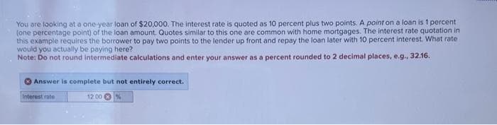 You are looking at a one-year loan of $20,000. The interest rate is quoted as 10 percent plus two points. A point on a loan is 1 percent
(one percentage point) of the loan amount. Quotes similar to this one are common with home mortgages. The interest rate quotation in
this example requires the borrower to pay two points to the lender up front and repay the loan later with 10 percent interest. What rate
would you actually be paying here?
Note: Do not round intermediate calculations and enter your answer as a percent rounded to 2 decimal places, e.g., 32.16.
Answer is complete but not entirely correct.
Interest rate
12:00 %