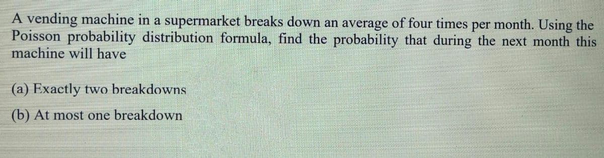 A vending machine in a supermarket breaks down an average of four times per month. Using the
Poisson probability distribution formula, find the probability that during the next month this
machine will have
(a) Exactly two breakdowns
(b) At most one breakdown
