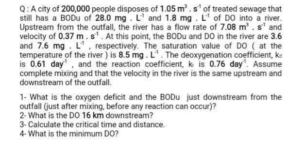 Q:A city of 200,000 people disposes of 1.05 m. s' of treated sewage that
still has a BODU of 28.0 mg. L' and 1.8 mg. L' of DO into a river.
Upstream from the outfall, the river has a flow rate of 7.08 m. s' and
velocity of 0.37 m.s'. At this point, the BODU and DO in the river are 3.6
and 7.6 mg. L', respectively. The saturation value of DO ( at the
temperature of the river ) is 8.5 mg. L'. The deoxygenation coefficient, ka
is 0.61 day, and the reaction coefficient, k is 0.76 day". Assume
complete mixing and that the velocity in the river is the same upstream and
downstream of the outfall.
1- What is the oxygen deficit and the BODU just downstream from the
outfall (just after mixing, before any reaction can occur)?
2- What is the DO 16 km downstream?
3- Calculate the critical time and distance.
4- What is the minimum DO?

