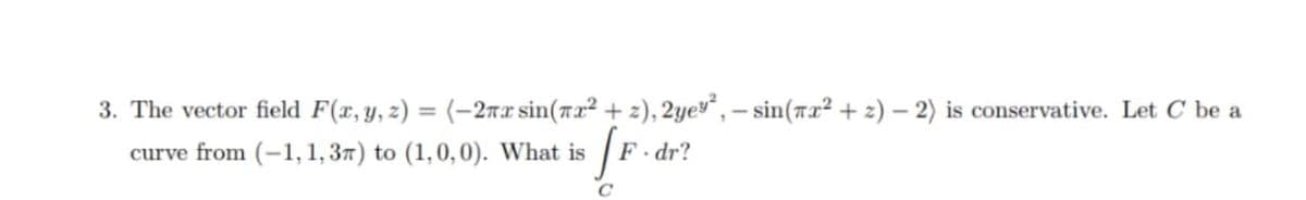 3. The vector field F(x, y, z) = (-2nx sin(7x² + z), 2ye“, – sin(7x² + 2) – 2) is conservative. Let C be a
curve from (-1, 1, 37) to (1,0,0). What is
F. dr?
C
