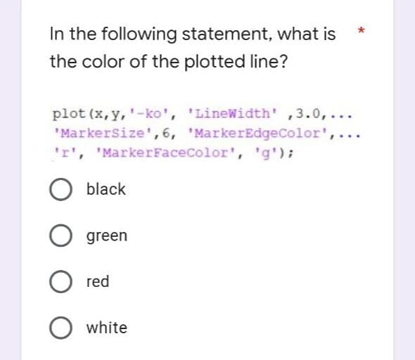 In the following statement, what is
the color of the plotted line?
plot (x, y, '-ko', 'LineWidth' ,3.0,...
'MarkerSize', 6, 'MarkerEdgeColor',
'r', 'MarkerFaceColor', 'g');
O black
O green
O red
O white