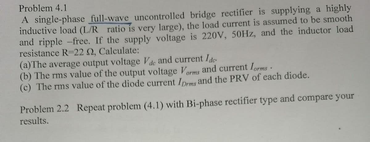 Problem 4.1
A single-phase full-wave uncontrolled bridge rectifier is supplying a highly
inductive load (L/R ratio is very large), the load current is assumed to be smooth
and ripple -free. If the supply voltage is 220V, 50Hz, and the inductor load
resistance R-22 S2, Calculate:
(a) The average output voltage Vac and current Ide
(b) The rms value of the output voltage Vorms and current forms.
(c) The rms value of the diode current Iprms and the PRV of each diode.
Problem 2.2 Repeat problem (4.1) with Bi-phase rectifier type and compare your
results.