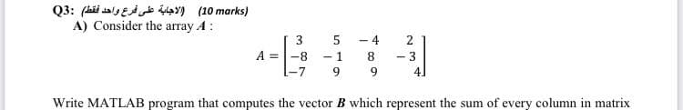 (marks 10) الاجابة على فرع واحد فقط) :Q3
A) Consider the array A:
3
A-8
-7
-1
9
- 4
8
9
22
+
Write MATLAB program that computes the vector B which represent the sum of every column in matrix