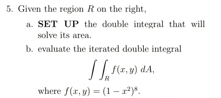 5. Given the region R on the right,
a. SET UP the double integral that will
solve its area.
b. evaluate the iterated double integral
R
where f(x, y) = (1 – x²)8.
