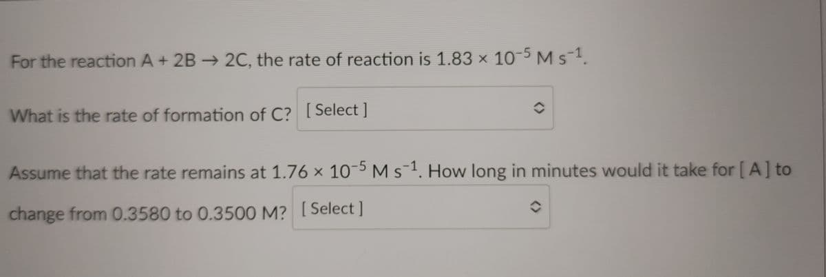 For the reaction A + 2B → 2C, the rate of reaction is 1.83 × 10-5 Ms-1.
What is the rate of formation of C? [Select ]
Assume that the rate remains at 1.76 x 10-5 M s-1. How long in minutes would it take for [ A] to
change from 0.3580 to 0.3500 M? [Select]
<>
<>
