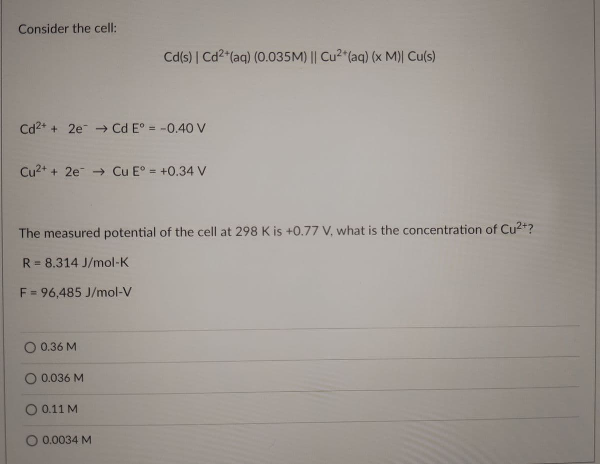 Consider the cell:
Cd(s) | Cd2*(aq) (0.035M) || Cu²+(aq) (x M)| Cu(s)
Cd2+ + 2e → Cd E° = -0.40 V
%3D
Cu2+ + 2e → Cu E° = +0.34 V
%3D
The measured potential of the cell at 298 K is +0.77 V, what is the concentration of Cu2+?
R = 8.314 J/mol-K
%3D
F = 96,485 J/mol-V
O 0.36 M
0.036 M
O 0.11 M
O 0.0034 M
