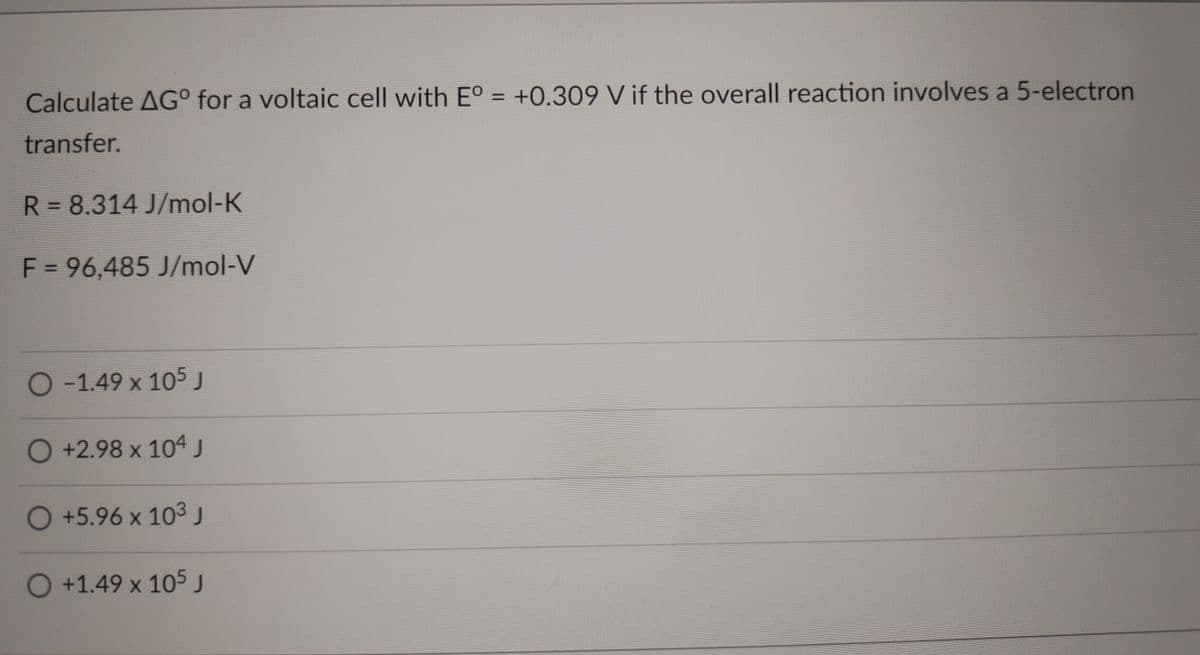 Calculate AG° for a voltaic cell with E° = +0.309 V if the overall reaction involves a 5-electron
transfer.
R = 8.314 J/mol-K
F = 96,485 J/mol-V
%3D
O-1.49 x 105J
O+2.98 x 104 J
O+5.96 x 10³ J
O+1.49 x 105

