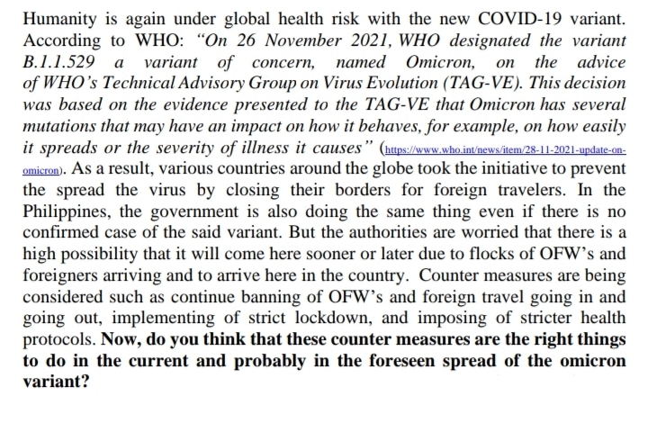 Humanity is again under global health risk with the new COVID-19 variant.
According to WHO: "On 26 November 2021, WHO designated the variant
В.1.1.529 а variant of coпсern, патed Отіcron,
of WHO's Technical Advisory Group on Virus Evolution (TAG-VE). This decision
was based on the evidence presented to the TAG-VE that Omicron has several
mutations that may have an impact on how it behaves, for example, on how easily
it spreads or the severity of illness it causes" (nups/w.who intnews/item/28-11-2021-update-on-
omicron). As a result, various countries around the globe took the initiative to prevent
the spread the virus by closing their borders for foreign travelers. In the
Philippines, the government is also doing the same thing even if there is no
confirmed case of the said variant. But the authorities are worried that there is a
on the
advice
high possibility that it will come here sooner or later due to flocks of OFW's and
foreigners arriving and to arrive here in the country. Counter measures are being
considered such as continue banning of OFW's and foreign travel going in and
going out, implementing of strict lockdown, and imposing of stricter health
protocols. Now, do you think that these counter measures are the right things
to do in the current and probably in the foreseen spread of the omicron
variant?
