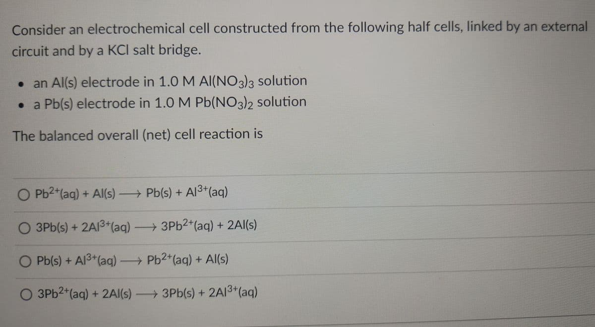 Consider an electrochemical cell constructed from the following half cells, linked by an external
circuit and by a KCI salt bridge.
• an Al(s) electrode in 1.0 M AI(NO3)3 solution
• a Pb(s) electrode in 1.0 M Pb(NO3)2 solution
The balanced overall (net) cell reaction is
O Pb2*(aq) + Al(s) Pb(s) + AI3*(aq)
O 3Pb(s) + 2AI3+(aq) 3Pb2+(aq) + 2Al(s)
O Pb(s) + Al3+(aq) Pb2+(aq) + Al(s)
O 3PB2+(aq) + 2AI(s) 3Pb(s) + 2AI3*(aq)
