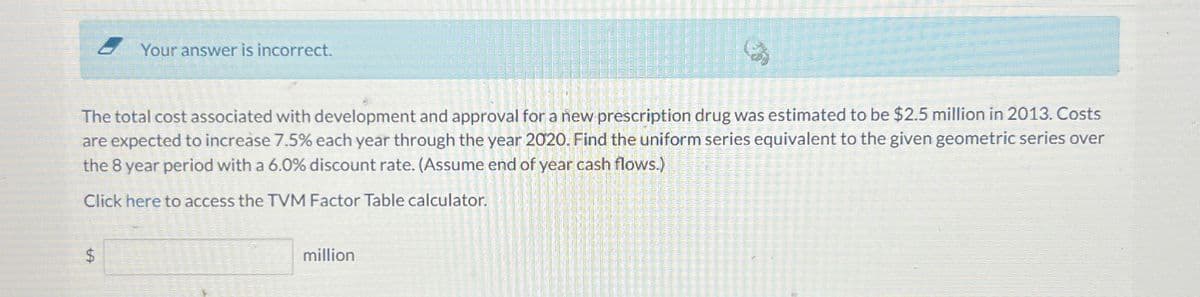 Your answer is incorrect.
The total cost associated with development and approval for a new prescription drug was estimated to be $2.5 million in 2013. Costs
are expected to increase 7.5% each year through the year 2020. Find the uniform series equivalent to the given geometric series over
the 8 year period with a 6.0 % discount rate. (Assume end of year cash flows.)
Click here to access the TVM Factor Table calculator.
$
million