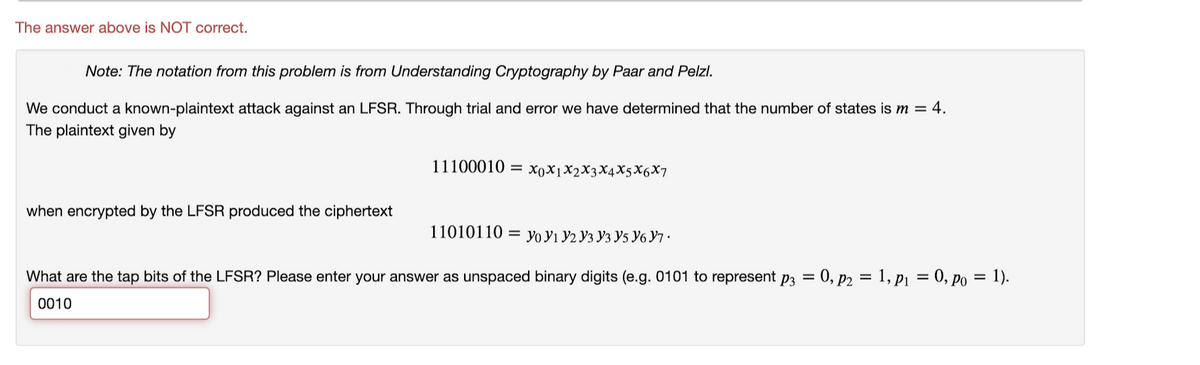 The answer above is NOT correct.
Note: The notation from this problem is from Understanding Cryptography by Paar and Pelzl.
We conduct a known-plaintext attack against an LFSR. Through trial and error we have determined that the number of states is m = 4.
The plaintext given by
11100010 — ХоXјX2XҙX4XsX6X7
when encrypted by the LFSR produced the ciphertext
11010110 — Уo У1 У2 Уз Уз У5 У6 Ут.
What are the tap bits of the LFSR? Please enter your answer as unspaced binary digits (e.g. 0101 to represent p3 = 0, p2 = 1, p1 = 0, po = 1).
0010
