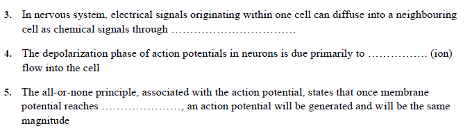 3. In nervous system, electrical signals originating within one cell can diffuse into a neighbouring
cell as chemical signals through .
4. The depolarization phase of action potentials in neurons is due primarily to
flow into the cell
(ion)
5. The all-or-none principle, associated with the action potential, states that once membrane
potential reaches.
an action potential will be generated and will be the same
magnitude
