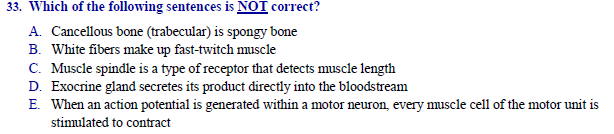 33. Which of the following sentences is NOT correct?
A. Cancellous bone (trabecular) is spongy bone
B. White fibers make up fast-twitch muscle
C. Muscle spindle is a type of receptor that detects muscle length
D. Exocrine gland secretes its product directly into the bloodstream
E. When an action potential is generated within a motor neuron, every muscle cell of the motor unit is
stinulated to contract
