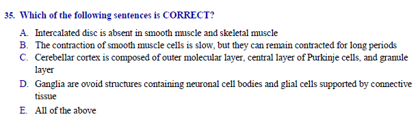 35. Which of the following sentences is CORRECT?
A. Intercalated disc is absent in smooth muscle and skeletal muscle
B. The contraction of smooth muscle cells is slow, but they can remain contracted for long periods
C. Cerebellar cortex is composed of outer molecular layer, central layer of Purkinje cells, and granule
layer
D. Ganglia are ovoid structures containing neuronal cell bodies and glial cells supported by connective
tissue
