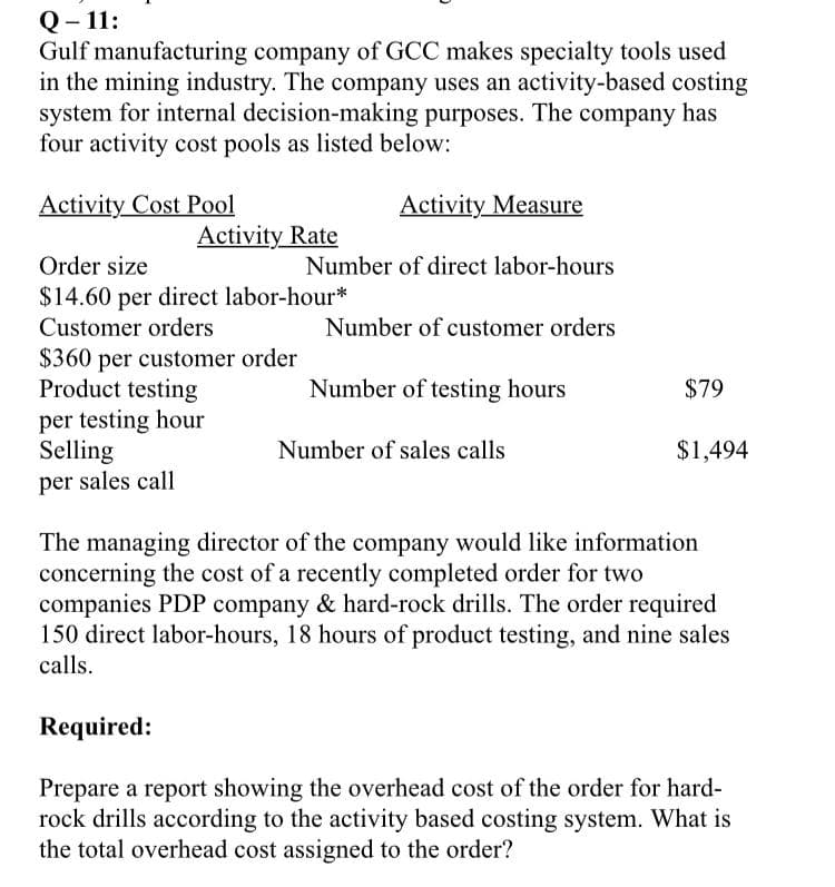 Q- 11:
Gulf manufacturing company of GCC makes specialty tools used
in the mining industry. The company uses an activity-based costing
system for internal decision-making purposes. The company has
four activity cost pools as listed below:
Activity Cost Pool
Activity Measure
Activity Rate
Order size
Number of direct labor-hours
$14.60 per direct labor-hour*
Customer orders
Number of customer orders
$360 per customer order
Product testing
per testing hour
Selling
Number of testing hours
$79
Number of sales calls
$1,494
per sales call
The managing director of the company would like information
concerning the cost of a recently completed order for two
companies PDP company & hard-rock drills. The order required
150 direct labor-hours, 18 hours of product testing, and nine sales
calls.
Required:
Prepare a report showing the overhead cost of the order for hard-
rock drills according to the activity based costing system. What is
the total overhead cost assigned to the order?
