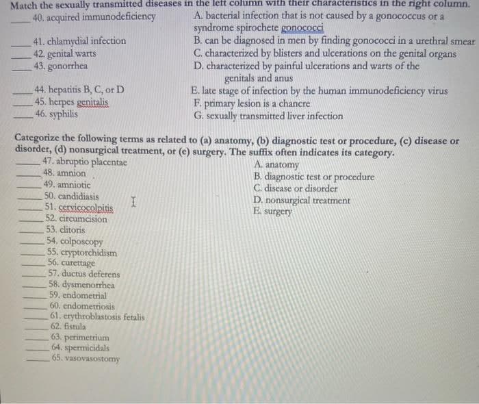 Match the sexually transmitted diseases in the left column with their characteristics in the right column.
A. bacterial infection that is not caused by a gonococcus or a
syndrome spirochete gonococci
B. can be diagnosed in men by finding gonococci in a urethral smear
C. characterized by blisters and ulcerations on the genital organs
D. characterized by painful ulcerations and warts of the
genitals and anus
E. late stage of infection by the human immunodeficiency virus
F. primary lesion is a chancre
G. sexually transmitted liver infection
40. acquired immunodeficiency
41. chlamydial infection
42. genital warts
43. gonorrhea
44. hepatitis B, C, or D
45. herpes genitalis
46. syphilis
Categorize the following terms as related to (a) anatomy, (b) diagnostic test or procedure, (c) disease or
disorder, (d) nonsurgical treatment, or (e) surgery. The suffix often indicates its category.
47. abruptio placentae
48. amnion
49. amniotic
50. candidiasis
51. cervicocolpitis
52. circumcision
53. clitoris
A. anatomy
B. diagnostic test or procedure
C. discase or disorder
D. nonsurgical treatment
E surgery
54. colposcopy
55. cryptorchidism
56. curettage
57. ductus deferens
58. dysmenorrhea
59. endometrial
60. endometriosis
61. erythroblastosis fetalis
62. fistula
63. perimetrium
64. spermicidals
65. vasovasostomy
