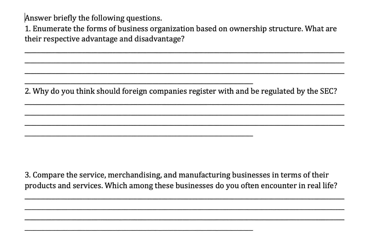 Answer briefly the following questions.
1. Enumerate the forms of business organization based on ownership structure. What are
their respective advantage and disadvantage?
2. Why do you think should foreign companies register with and be regulated by the SEC?
3. Compare the service, merchandising, and manufacturing businesses in terms of their
products and services. Which among these businesses do you often encounter in real life?
