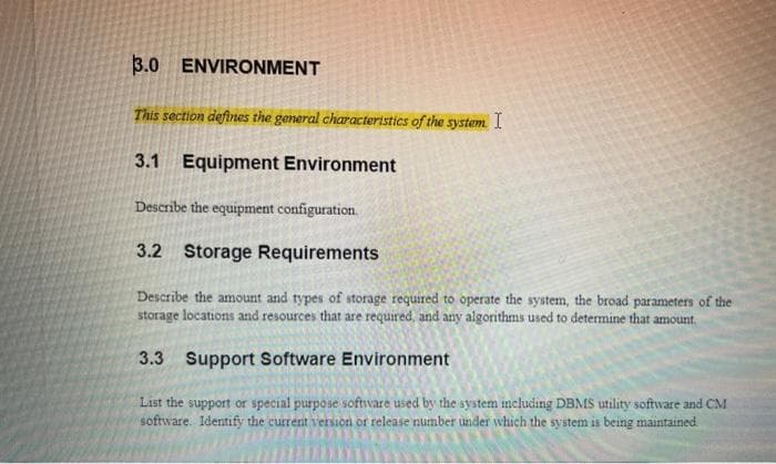 3.0 ENVIRONMENT
This section defines the general characteristics of the system. I
3.1 Equipment Environment
Describe the equipment configuration.
3.2 Storage Requirements
Describe the amount and types of storage required to operate the system, the broad parameters of the
storage locations and resources that are required, and any algorithms used to determine that amount.
3.3 Support Software Environment
List the support or special purpose software used by the system including DBMS utility software and CM
software. Identify the current version or release number under which the system is being maintained.