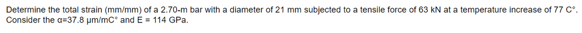 Determine the total strain (mm/mm) of a 2.70-m bar with a diameter of 21 mm subjected to a tensile force of 63 kN at a temperature increase of 77 C°.
Consider the a=37.8 µm/mC° and E = 114 GPa.
