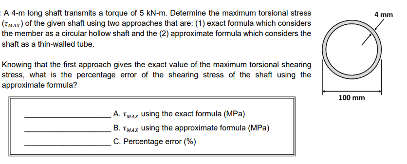 A 4-m long shaft transmits a torque of 5 kN-m. Determine the maximum torsional stress
(Tmax) of the given shaft using two approaches that are: (1) exact formula which considers
the member as a circular hollow shaft and the (2) approximate formula which considers the
4 mm
shaft as a thin-walled tube.
Knowing that the first approach gives the exact value of the maximum torsional shearing
stress, what is the percentage error of the shearing stress of the shaft using the
approximate formula?
100 mm
A. TMAX using the exact formula (MPa)
B. TMAX using the approximate formula (MPa)
C. Percentage error (%)
