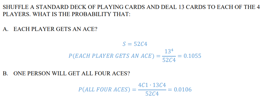 SHUFFLE A STANDARD DECK OF PLAYING CARDS AND DEAL 13 CARDS TO EACH OF THE 4
PLAYERS. WHAT IS THE PROBABILITY THAT:
A. EACH PLAYER GETS AN ACE?
S = 52C4
P(EACH PLAYER GETS AN ACE)=
134
= 0.1055
52C4
B. ONE PERSON WILL GET ALL FOUR ACES?
4C1·13C4
P(ALL FOUR ACES) =
= 0.0106
52C4
