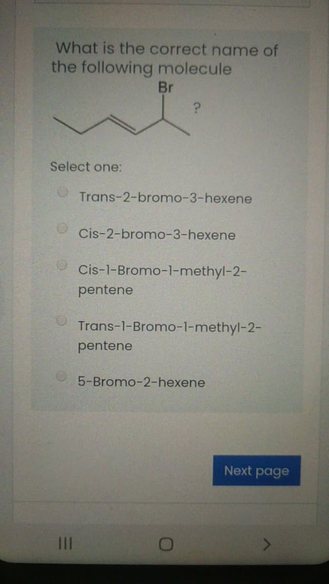 What is the correct name of
the following molecule
Br
Select one:
Trans-2-bromo-3-hexene
Cis-2-bromo-3-hexene
Cis-1-Bromo-1-methyl-2-
pentene
Trans-1-Bromo-1-methyl-2-
pentene
5-Bromo-2-hexene
Next page
III
