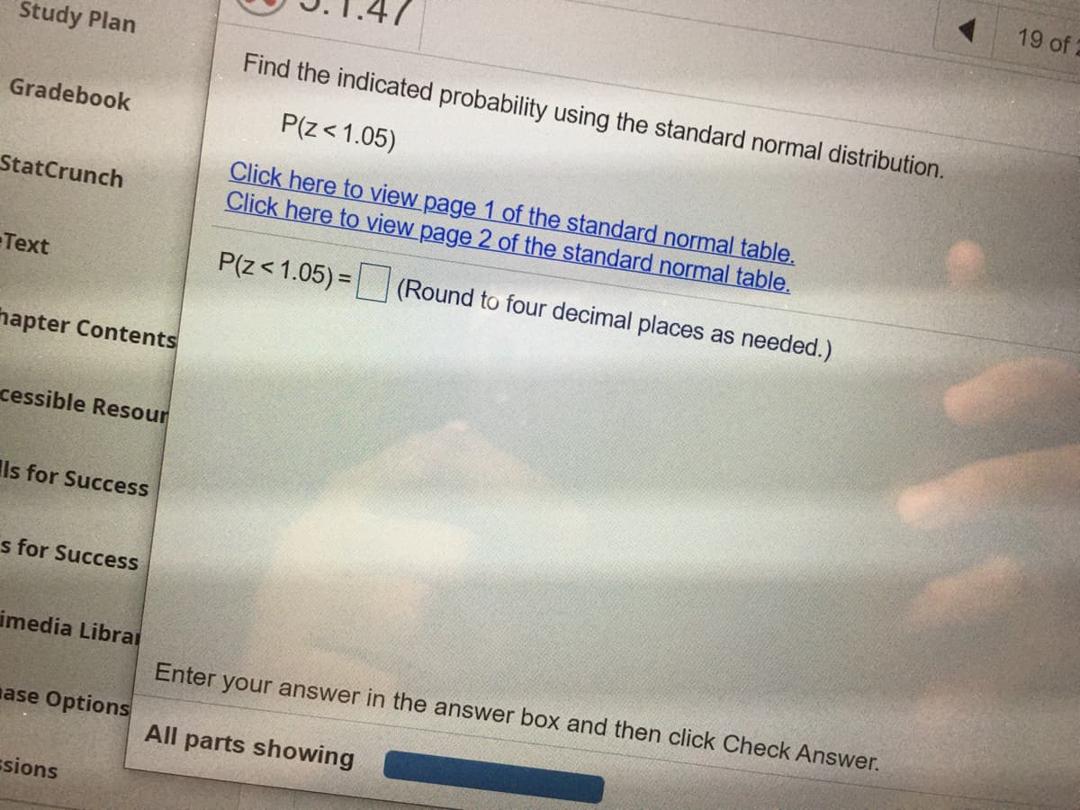 19 of 2
Study Plan
Find the indicated probability using the standard normal distribution.
Gradebook
P(z< 1.05)
Click here to view page 1 of the standard normal table.
Click here to view page 2 of the standard normal table.
StatCrunch
Text
P(z< 1.05) = (Round to four decimal places as needed.)
hapter Contents
cessible Resour
Ils for Success
s for Success
imedia Librai
Enter your answer in the answer box and then click Check Answer.
nase Options
All parts showing
ssions
