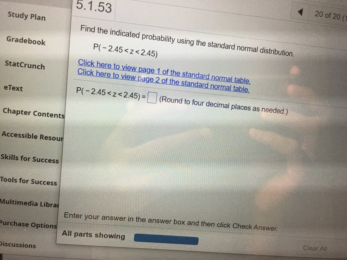 20 of 20 (1
5.1.53
Study Plan
Find the indicated probability using the standard normal distribution.
Gradebook
P(-2.45<z<2.45)
Click here to view page 1 of the standard normal table.
Click here to view page 2 of the standard normal table.
StatCrunch
P(-2.45<z<2.45) = (Round to four decimal places as needed.)
%3D
eТext
Chapter Contents
Accessible Resour
Skills for Success
Tools for Success
Multimedia Librai
Enter your answer in the answer box and then click Check Answer.
Purchase Options
Clear All
All parts showing
Discussions
