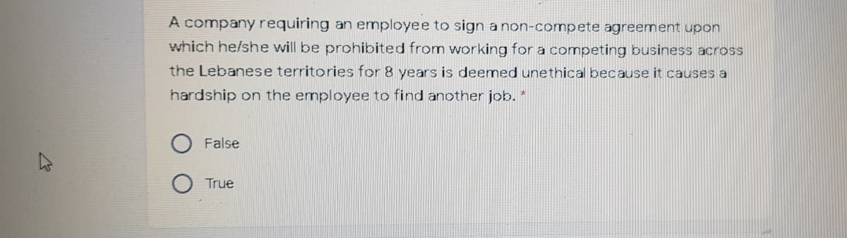 A company requiring an employee to sign a non-compete agreement upon
which he/she will be prohibited from working for a competing business across
the Lebanese territories for 8 years is deemed unethical because it causes a
hardship on the employee to find another job. *
False
True
