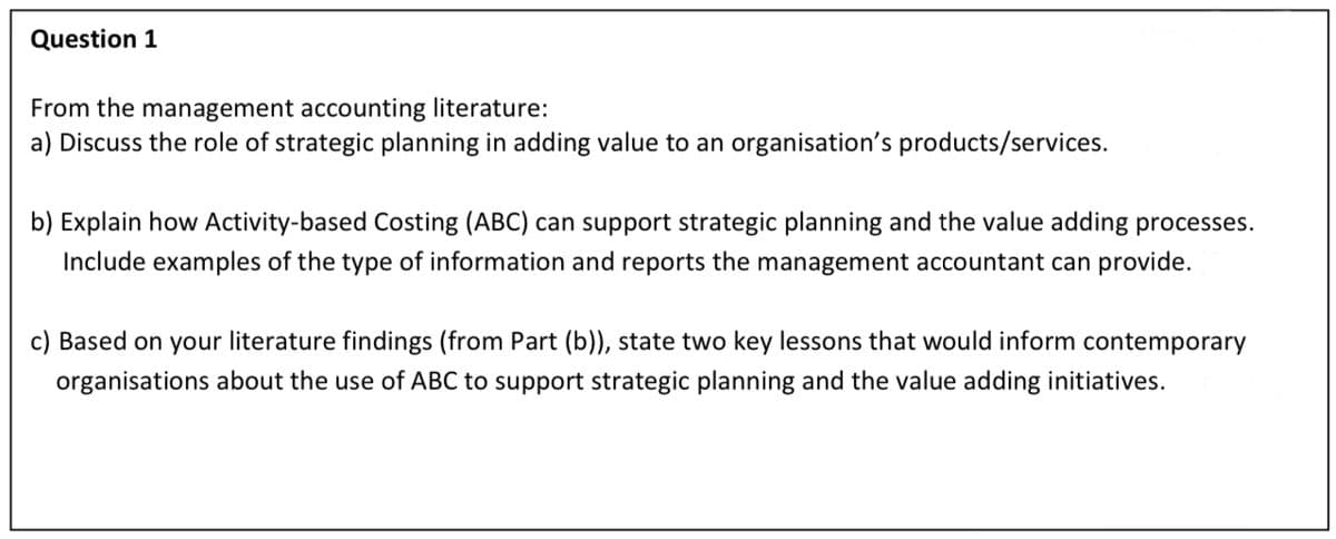 Question 1
From the management accounting literature:
a) Discuss the role of strategic planning in adding value to an organisation's products/services.
b) Explain how Activity-based Costing (ABC) can support strategic planning and the value adding processes.
Include examples of the type of information and reports the management accountant can provide.
c) Based on your literature findings (from Part (b)), state two key lessons that would inform contemporary
organisations about the use of ABC to support strategic planning and the value adding initiatives.
