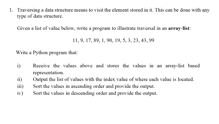 1. Traversing a data structure means to visit the element stored in it. This can be done with any
type of data structure.
Given a list of value below, write a program to illustrate traversal in an array-list:
11, 9, 17, 89, 1, 90, 19, 5, 3, 23, 43, 99
Write a Python program that:
i)
Receive the values above and stores the values in an array-list based
representation.
Output the list of values with the index value of where each value is located.
Sort the values in ascending order and provide the output.
ii)
iii)
iv)
Sort the values in descending order and provide the output.
