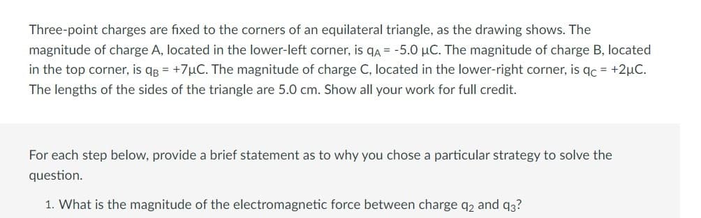 Three-point charges are fixed to the corners of an equilateral triangle, as the drawing shows. The
magnitude of charge A, located in the lower-left corner, is qA = -5.0 μC. The magnitude of charge B, located
in the top corner, is qB = +7μC. The magnitude of charge C, located in the lower-right corner, is qc = +2μC.
The lengths of the sides of the triangle are 5.0 cm. Show all your work for full credit.
For each step below, provide a brief statement as to why you chose a particular strategy to solve the
question.
1. What is the magnitude of the electromagnetic force between charge q2 and 93?