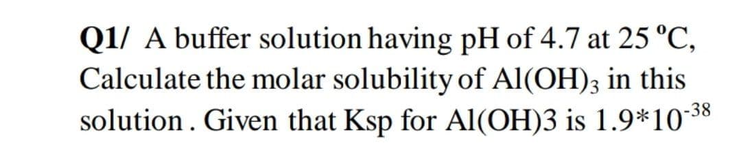 Q1/ A buffer solution having pH of 4.7 at 25 °C,
Calculate the molar solubility of Al(OH)3 in this
solution. Given that Ksp for Al(OH)3 is 1.9*10**8
