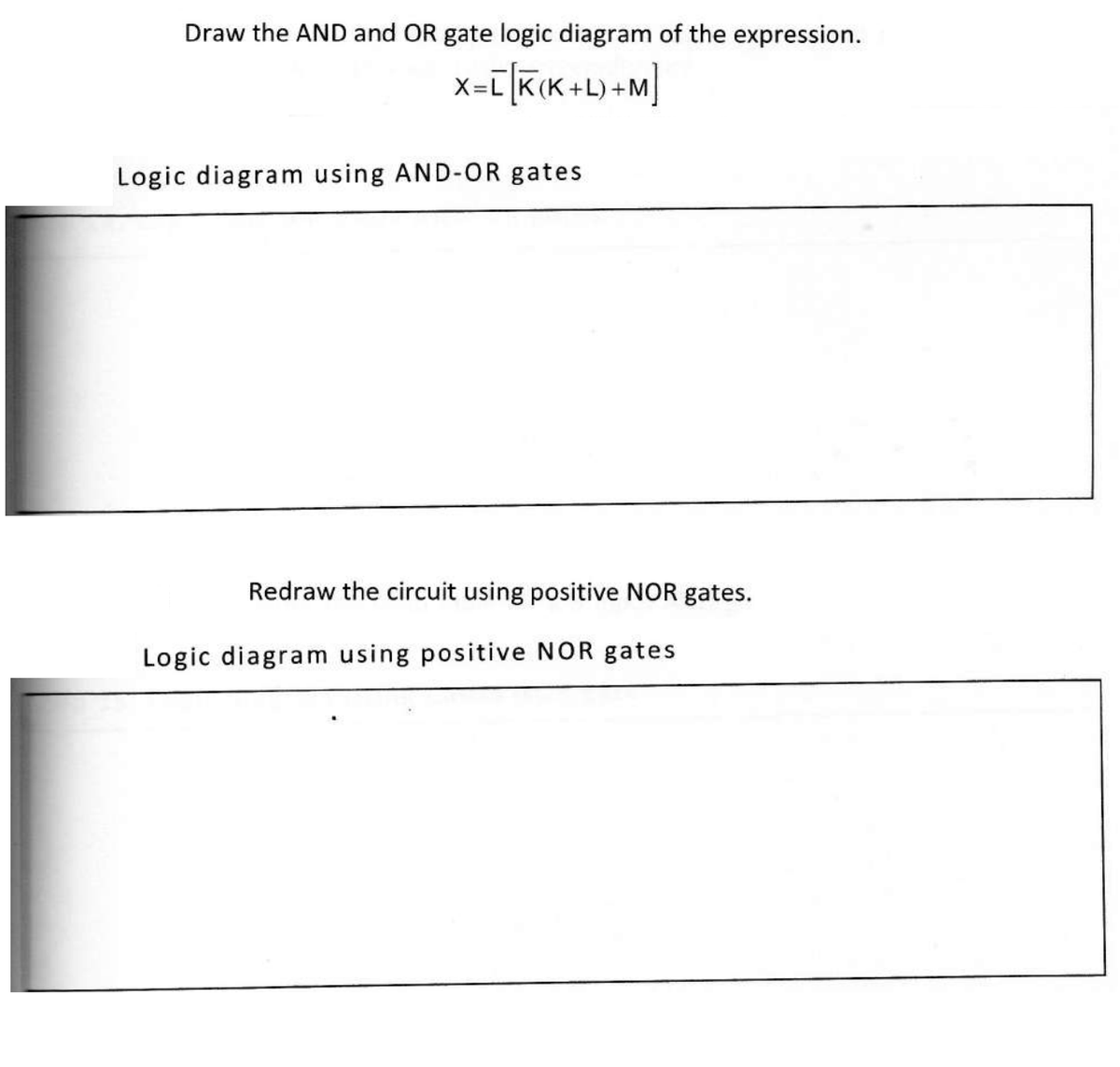 Draw the AND and OR gate logic diagram of the expression.
X=[[K(K+L) +M]
Logic diagram using AND-OR gates
Redraw the circuit using positive NOR gates.
Logic diagram using positive NOR gates