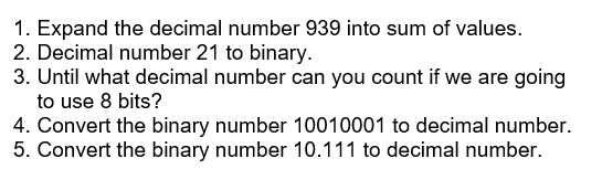 1. Expand the decimal number 939 into sum of values.
2. Decimal number 21 to binary.
3. Until what decimal number can you count if we are going
to use 8 bits?
4. Convert the binary number 10010001 to decimal number.
5. Convert the binary number 10.111 to decimal number.