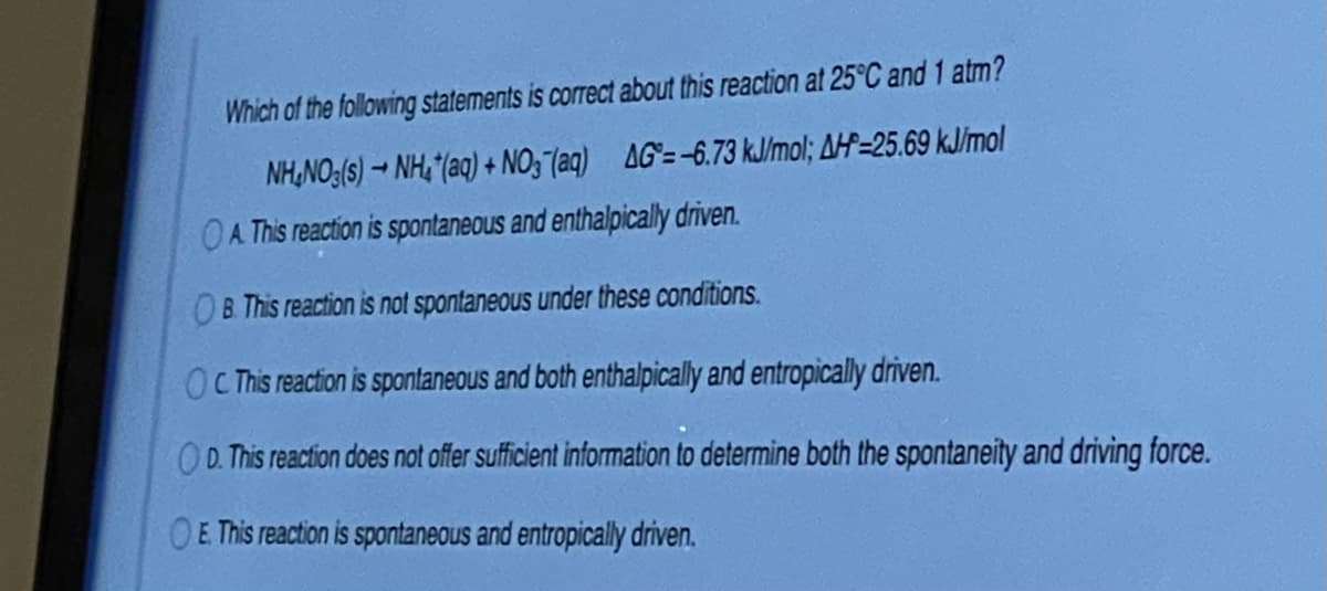 Which of the following statements is correct about this reaction at 25°C and 1 atm?
NH,NO:(s) → NH, "(aq) + NO, (aq) AG=-6.73 kJ/mol; AH=25.69 kJ/mol
A This reaction is spontaneous and enthalpically driven.
B. This reaction is not spontaneous under these conditions.
OCTis reaction is spontaneous and both enthalpically and entropically driven.
OD. This reaction does not offer sufficient information to determine both the spontaneity and driving force.
OE This reaction is spontaneous and entropically driven.
