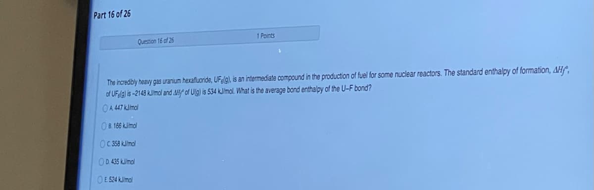 Part 16 of 26
Question 16 of 26
1 Points
The incredibly heavy gas uranium hexafluoride, UFe(g), is an intermediate compound in the production of fuel for some nuclear reactors. The standard enthalpy of formation, AHf,
of UFla) is -2148 kJimal and AHf of U(g) is 534 k.J/mol. What is the average bond enthalpy of the U-F bond?
OA 447 klmol
O8 166 kJlmol
OC 58 kJlmol
OD. 435 kJlmol
OE 524 kJlimol
