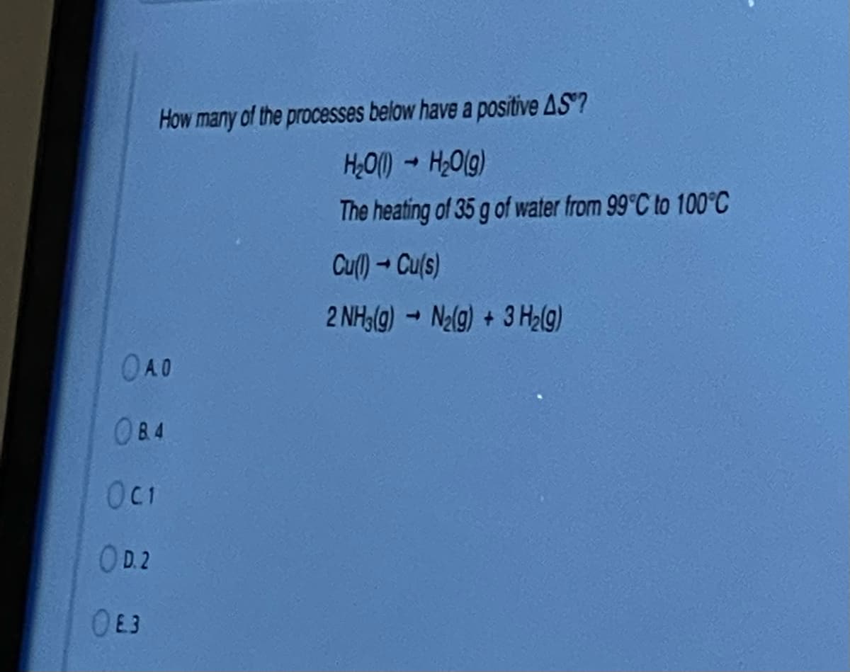 How many of the processes below have a positive AS?
H;O() - H;O(g)
The heating of 35 g of water from 99°C to 100°C
Cu()- Cu(s)
2 NH(g) - Nalg) + 3 Ha(g)
OAO
084
OC1
OD.2
OE3
