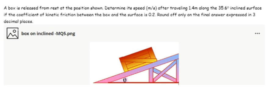 A box is released from rest at the position shown. Determine its speed (m/s) after traveling 1.4m along the 35.6° inclined surface
if the coefficient of kinetic friction between the box and the surface is 0.2. Round off only on the final answer expressed in 3
decimal places.
box on inclined -MQ5.png

