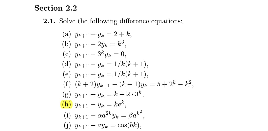 Section 2.2
2.1. Solve the following difference equations:
(a) Yk+1+ Yk = 2+ k,
(b) Ук+1
2yk = k3,
3* yk = 0,
(c) Yk+1
(d) Yk+1 – Yk = 1/k(k+1),
(e) Yk+1 + Yk = 1/k(k+1),
(f) (k + 2)yk+1 – (k + 1)yk = 5 + 2* – k²,
(g) Yk+1 + Yk = k + 2 · 3k,
(h) Yk+1 –
- Yk = ke*,
Bak,
(i) Ук+1
og2k,
Yk =
(j) Yk+1 – ayk = cos(bk),
