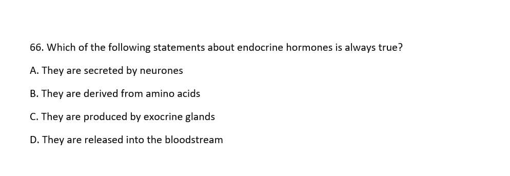 66. Which of the following statements about endocrine hormones is always true?
A. They are secreted by neurones
B. They are derived from amino acids
C. They are produced by exocrine glands
D. They are released into the bloodstream
