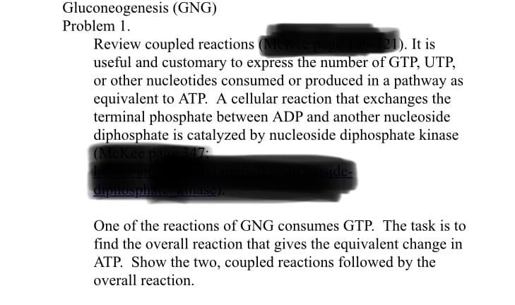 21). It is
Review coupled reactions Me
useful and customary to express the number of GTP, UTP,
or other nucleotides consumed or produced in a pathway as
equivalent to ATP. A cellular reaction that exchanges the
terminal phosphate between ADP and another nucleoside
diphosphate is catalyzed by nucleoside diphosphate kinase
ee par
upnosphate mase).
One of the reactions of GNG consumes GTP. The task is to
find the overall reaction that gives the equivalent change in
ATP. Show the two, coupled reactions followed by the
overall reaction.
