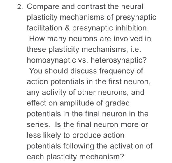 Compare and contrast the neural
plasticity mechanisms of presynaptic
acilitation & presynaptic inhibition.
How many neurons are involved in
hese plasticity mechanisms, i.e.
homosynaptic vs. heterosynaptic?
You should discuss frequency of
action potentials in the first neuron,
any activity of other neurons, and
effect on amplitude of graded
potentials in the final neuron in the
series. Is the final neuron more or
ess likely to produce action
potentials following the activation of
each plasticity mechanism?

