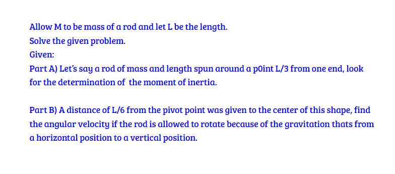 Allow M to be mass of a rod and let L be the length.
Solve the given problem.
Given:
Part A) Let's say a rod of mass and length spun around a point L/3 from one end, look
for the determination of the moment of inertia.
Part B) A distance of L/6 from the pivot point was given to the center of this shape, find
the angular velocity if the rod is allowed to rotate because of the gravitation thats from
a horizontal position to a vertical position.
