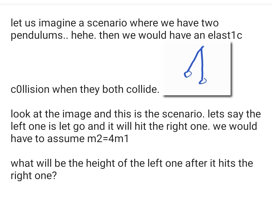 let us imagine a scenario where we have two
pendulums.. hehe. then we would have an elast1c
collision when they both collide.
look at the image and this is the scenario. lets say the
left one is let go and it will hit the right one. we would
have to assume m2=4m1
what will be the height of the left one after it hits the
right one?
