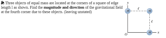 ) Three objects of equal mass are located at the coners of a square of edge
length l as shown. Find the magnitude and direction of the gravitational field
at the fourth corner due to these objects. (leaving unstated)
m
