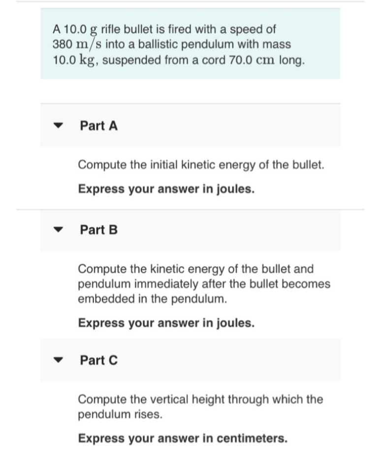 A 10.0 g rifle bullet is fired with a speed of
380 m/s into a ballistic pendulum with mass
10.0 kg, suspended from a cord 70.0 cm long.
Part A
Compute the initial kinetic energy of the bullet.
Express your answer in joules.
Part B
Compute the kinetic energy of the bullet and
pendulum immediately after the bullet becomes
embedded in the pendulum.
Express your answer in joules.
Part C
Compute the vertical height through which the
pendulum rises.
Express your answer in centimeters.
