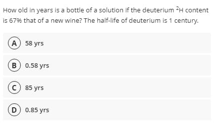 How old in years is a bottle of a solution if the deuterium 2H content
i 67% that of a new wine? The half-life of deuterium is 1 century.
А) 58 yrs
в) 0.58 yrs
(с) 85 yrs
D 0.85 yrs
